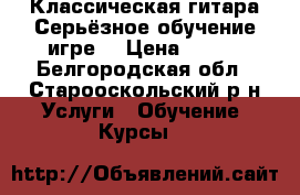 Классическая гитара.Серьёзное обучение игре. › Цена ­ 500 - Белгородская обл., Старооскольский р-н Услуги » Обучение. Курсы   